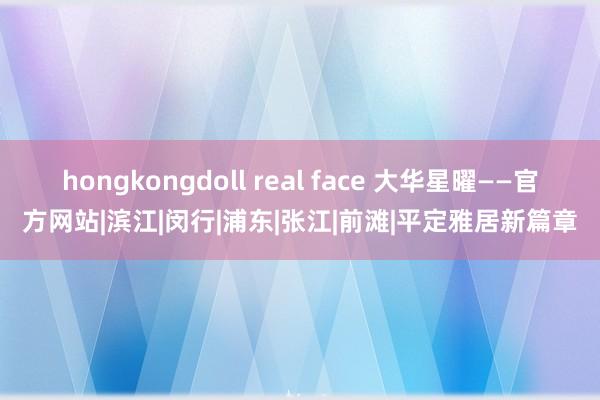 hongkongdoll real face 大华星曜——官方网站|滨江|闵行|浦东|张江|前滩|平定雅居新篇章