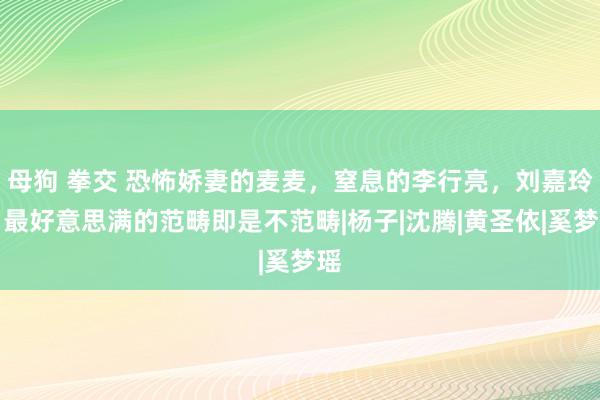 母狗 拳交 恐怖娇妻的麦麦，窒息的李行亮，刘嘉玲：最好意思满的范畴即是不范畴|杨子|沈腾|黄圣依|奚梦瑶