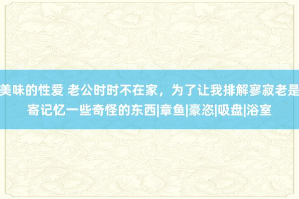 美味的性爱 老公时时不在家，为了让我排解寥寂老是寄记忆一些奇怪的东西|章鱼|豪恣|吸盘|浴室