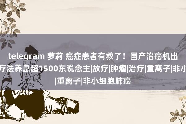 telegram 萝莉 癌症患者有救了！国产治癌机出世，无痛疗法养息超1500东说念主|放疗|肿瘤|治疗|重离子|非小细胞肺癌