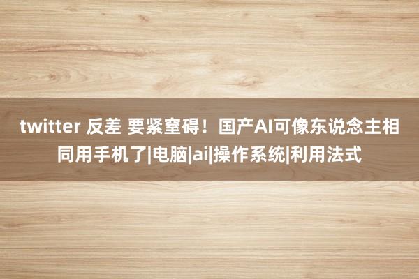 twitter 反差 要紧窒碍！国产AI可像东说念主相同用手机了|电脑|ai|操作系统|利用法式