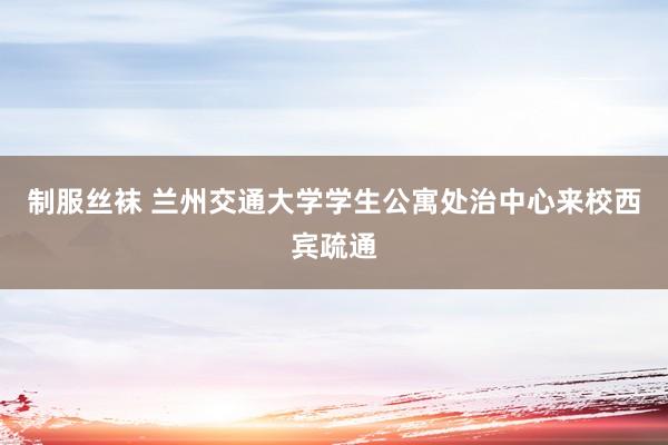 制服丝袜 兰州交通大学学生公寓处治中心来校西宾疏通