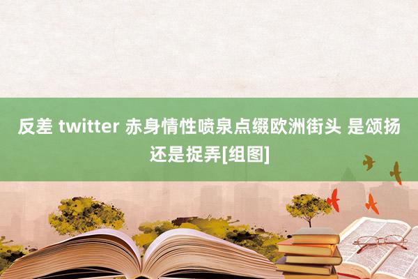 反差 twitter 赤身情性喷泉点缀欧洲街头 是颂扬还是捉弄[组图]