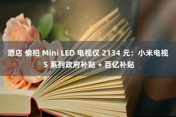 酒店 偷拍 Mini LED 电视仅 2134 元：小米电视 S 系列政府补贴 + 百亿补贴