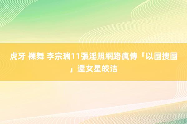 虎牙 裸舞 李宗瑞11張淫照網路瘋傳　「以圖搜圖」還女星皎洁