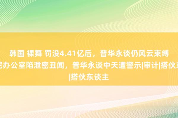 韩国 裸舞 罚没4.41亿后，普华永谈仍风云束缚！悉尼办公室陷泄密丑闻，普华永谈中天遭警示|审计|搭伙东谈主