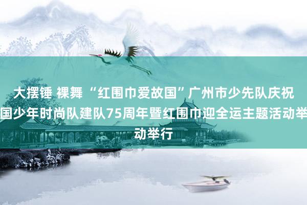 大摆锤 裸舞 “红围巾爱故国”广州市少先队庆祝中国少年时尚队建队75周年暨红围巾迎全运主题活动举行