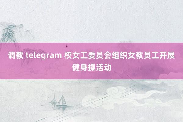 调教 telegram 校女工委员会组织女教员工开展健身操活动