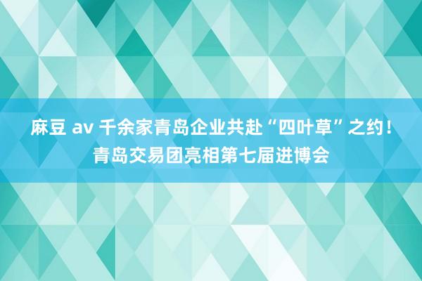 麻豆 av 千余家青岛企业共赴“四叶草”之约！青岛交易团亮相第七届进博会