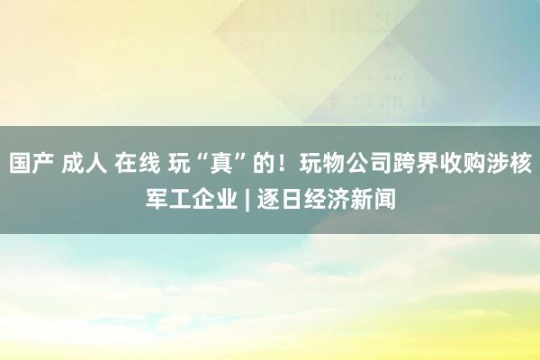 国产 成人 在线 玩“真”的！玩物公司跨界收购涉核军工企业 | 逐日经济新闻