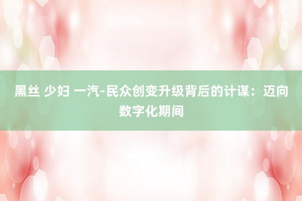 黑丝 少妇 一汽-民众创变升级背后的计谋：迈向数字化期间