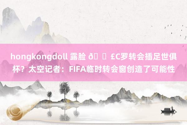 hongkongdoll 露脸 💣C罗转会插足世俱杯？太空记者：FIFA临时转会窗创造了可能性