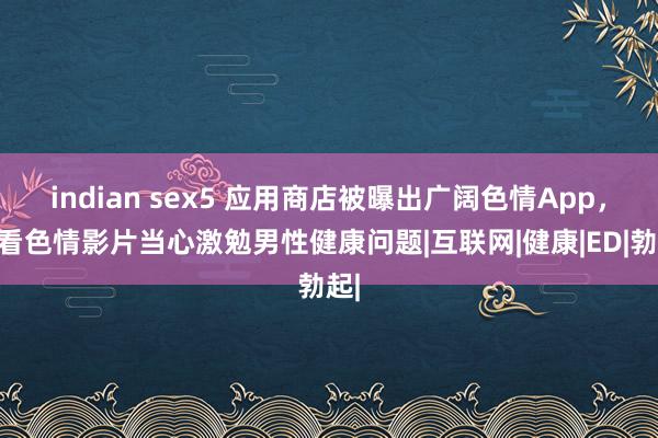 indian sex5 应用商店被曝出广阔色情App，常看色情影片当心激勉男性健康问题|互联网|健康|ED|勃起|