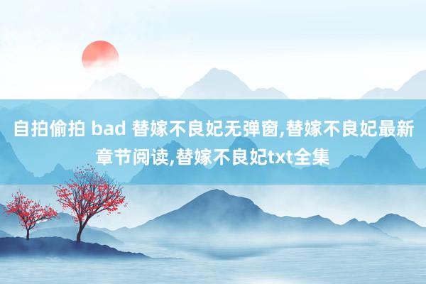 自拍偷拍 bad 替嫁不良妃无弹窗，替嫁不良妃最新章节阅读，替嫁不良妃txt全集