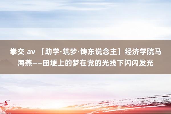 拳交 av 【助学·筑梦·铸东说念主】经济学院马海燕——田埂上的梦在党的光线下闪闪发光