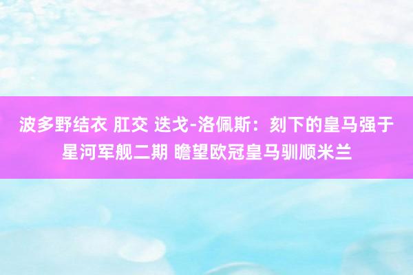 波多野结衣 肛交 迭戈-洛佩斯：刻下的皇马强于星河军舰二期 瞻望欧冠皇马驯顺米兰