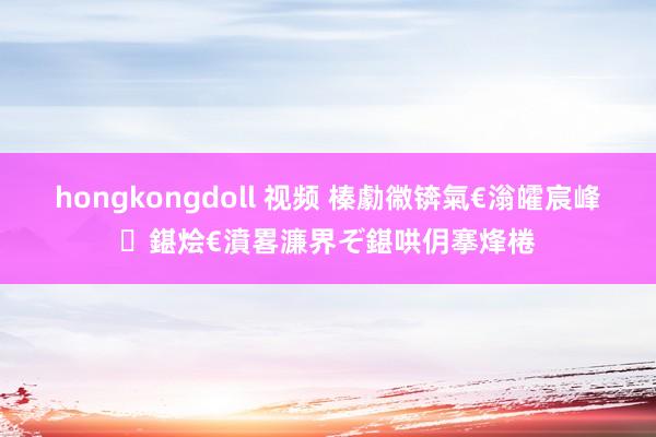 hongkongdoll 视频 榛勮幑锛氣€滃皬宸峰鍖烩€濆畧濂界ぞ鍖哄仴搴烽棬