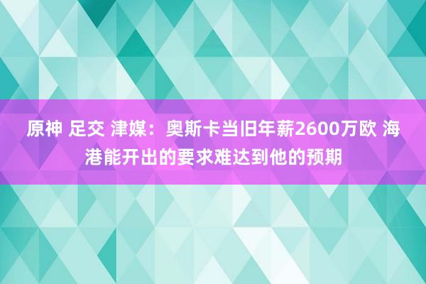 原神 足交 津媒：奥斯卡当旧年薪2600万欧 海港能开出的要求难达到他的预期