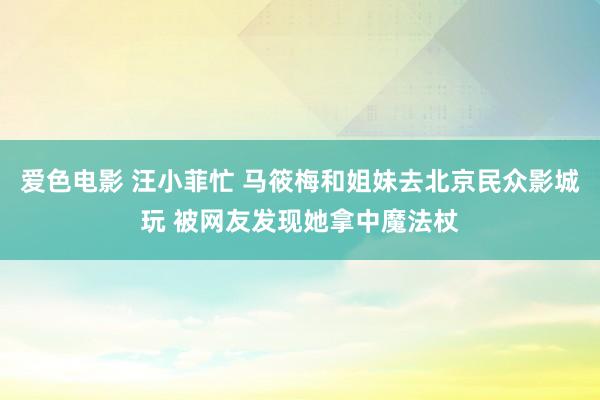 爱色电影 汪小菲忙 马筱梅和姐妹去北京民众影城玩 被网友发现她拿中魔法杖