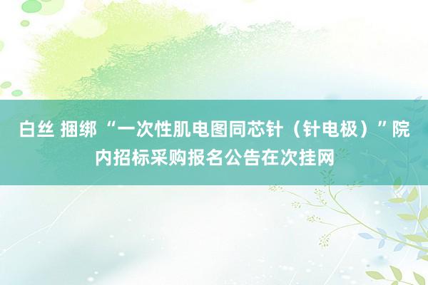 白丝 捆绑 “一次性肌电图同芯针（针电极）”院内招标采购报名公告在次挂网