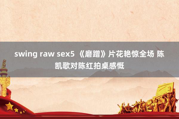 swing raw sex5 《磨蹭》片花艳惊全场 陈凯歌对陈红拍桌感慨