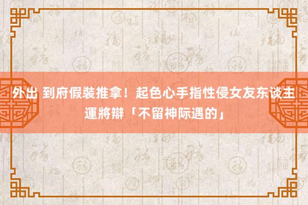 外出 到府假裝推拿！起色心手指性侵女友东谈主　運將辯「不留神际遇的」