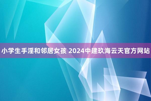 小学生手淫和邻居女孩 2024中建玖海云天官方网站