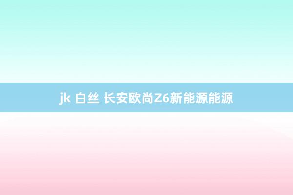 jk 白丝 长安欧尚Z6新能源能源