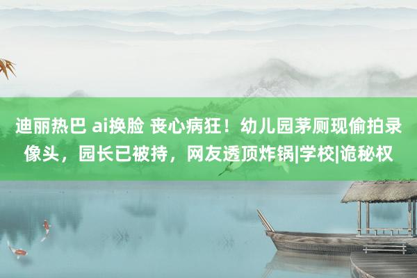 迪丽热巴 ai换脸 丧心病狂！幼儿园茅厕现偷拍录像头，园长已被持，网友透顶炸锅|学校|诡秘权