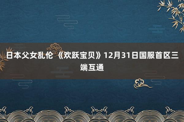 日本父女乱伦 《欢跃宝贝》12月31日国服首区三端互通