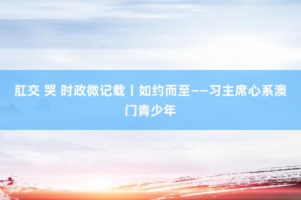 肛交 哭 时政微记载丨如约而至——习主席心系澳门青少年