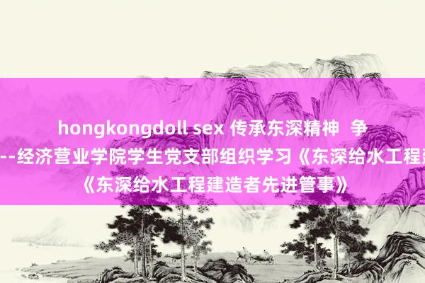 hongkongdoll sex 传承东深精神  争作念榜样前锋-----经济营业学院学生党支部组织学习《东深给水工程建造者先进管事》