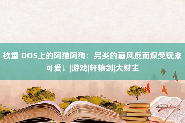 欲望 DOS上的阿猫阿狗：另类的画风反而深受玩家可爱！|游戏|轩辕剑|大财主